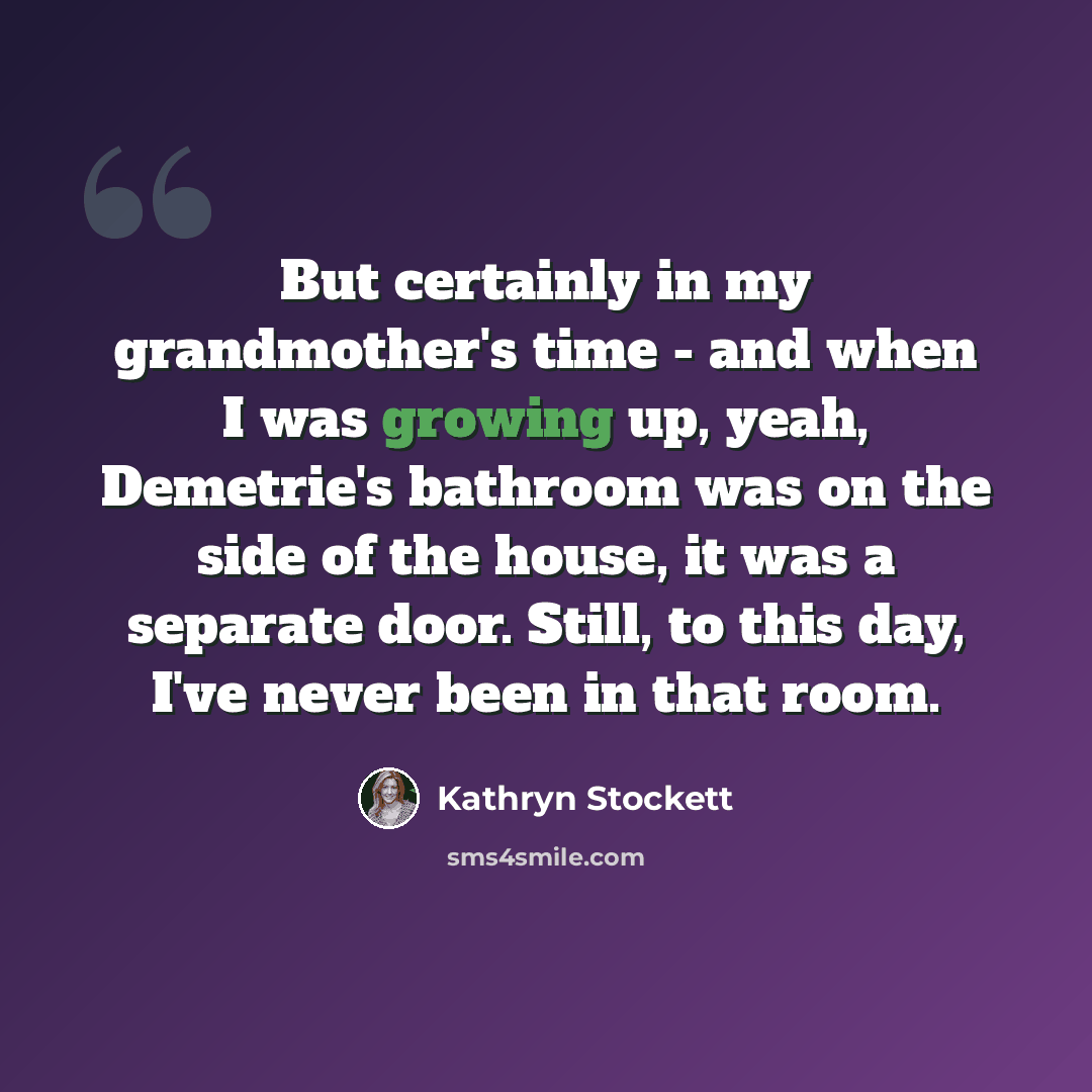“But certainly in my grandmother's time - and when I was growing up, yeah, Demetrie's bathroom was on the side of the house, it was a separate door. Still, to this day, I've never been in that room.” quote by Kathryn Stockett