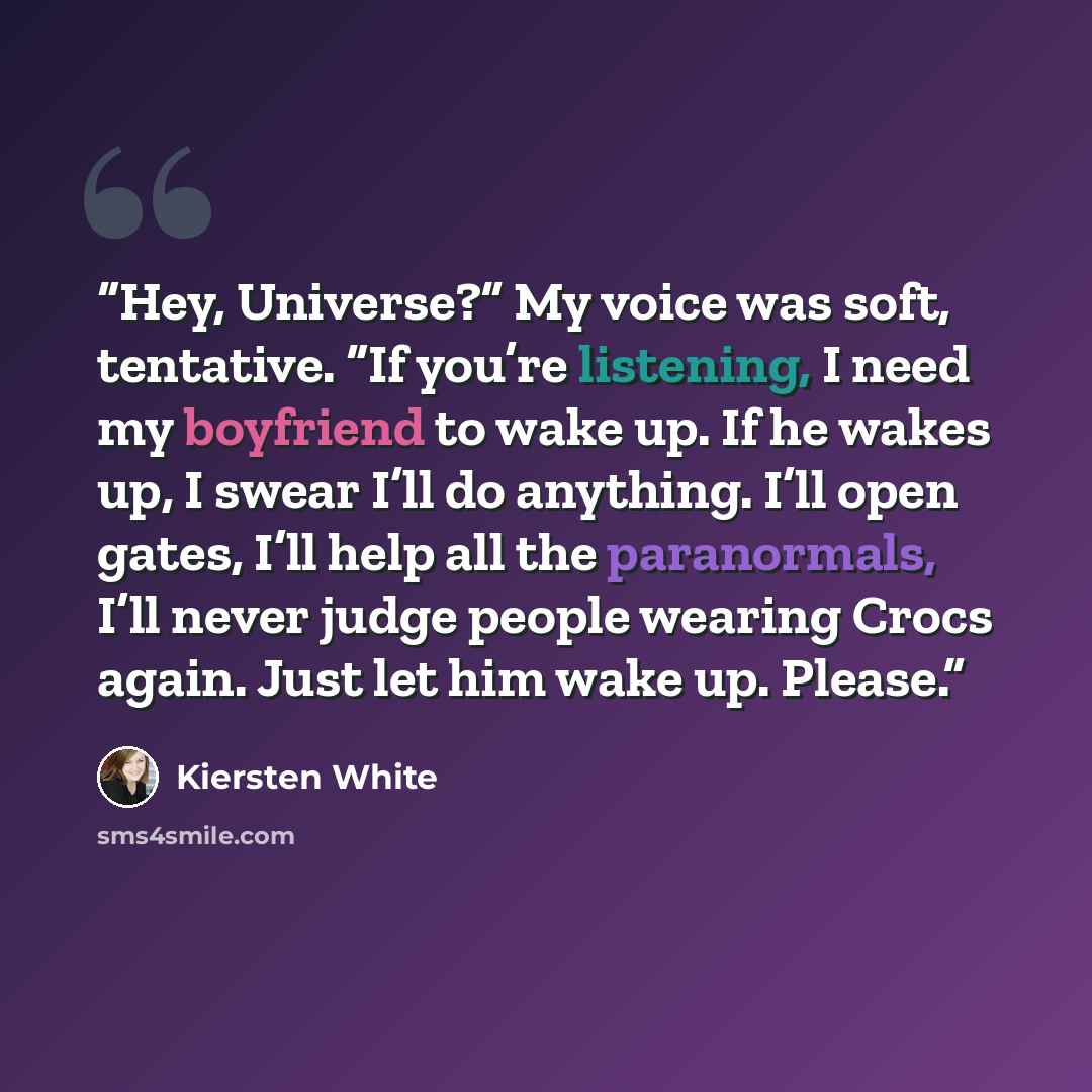 “Hey, Universe?” My voice was soft, tentative. “If you’re listening, I need my boyfriend to wake up. If he wakes up, I swear I’ll do anything. I’ll open gates, I’ll help all the paranormals, I’ll never judge people wearing Crocs again. Just let him wake up. Please.” quote by Kiersten White