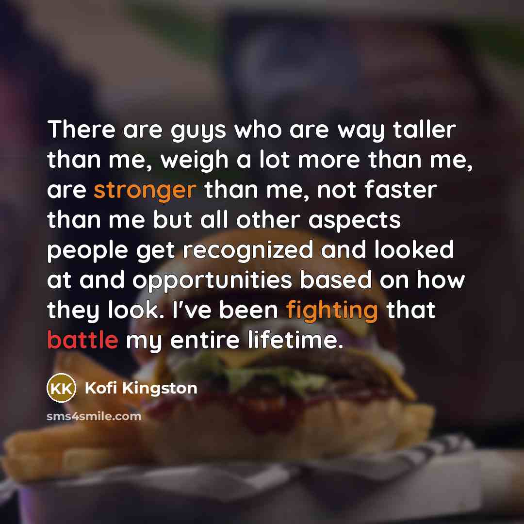 “There are guys who are way taller than me, weigh a lot more than me, are stronger than me, not faster than me but all other aspects people get recognized and looked at and opportunities based on how they look. I've been fighting that battle my entire lifetime.” quote by Kofi Kingston