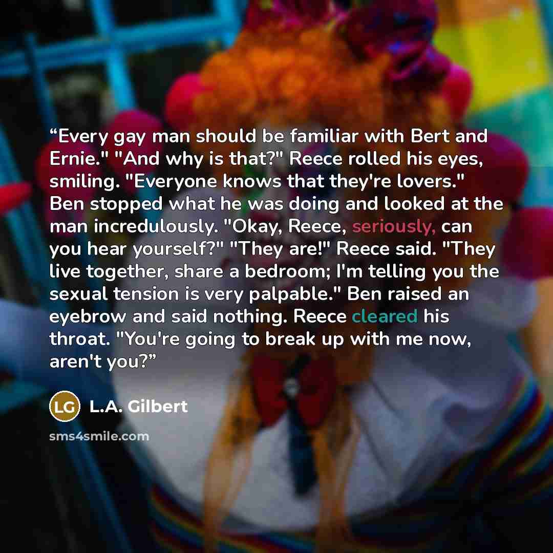 “Every gay man should be familiar with Bert and Ernie." "And why is that?" Reece rolled his eyes, smiling. "Everyone knows that they're lovers." Ben stopped what he was doing and looked at the man incredulously. "Okay, Reece, seriously, can you hear yourself?" "They are!" Reece said. "They live…” quote by L.A. Gilbert