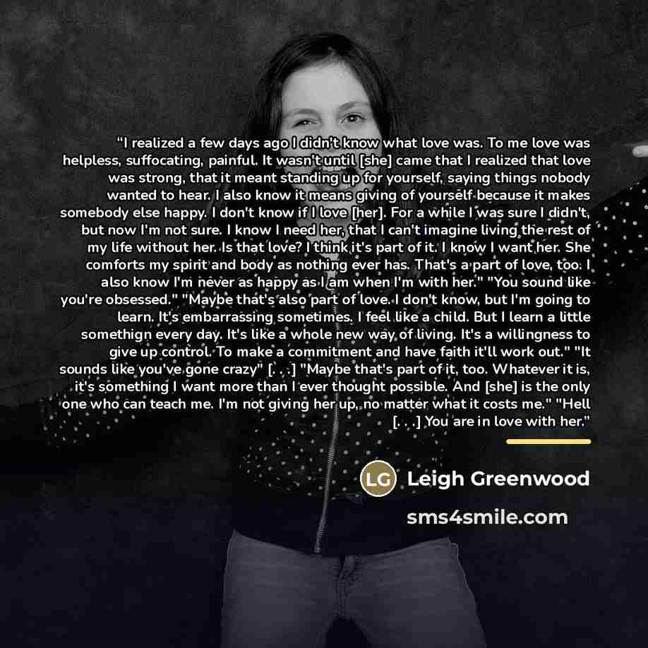 “I realized a few days ago I didn't know what love was. To me love was helpless, suffocating, painful. It wasn't until [she] came that I realized that love was strong, that it meant standing up for yourself, saying things nobody wanted to hear. I also know it means giving of yourself because it…” quote by Leigh Greenwood