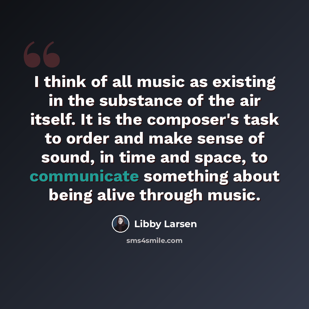 “I think of all music as existing in the substance of the air itself. It is the composer's task to order and make sense of sound, in time and space, to communicate something about being alive through music.” quote by Libby Larsen