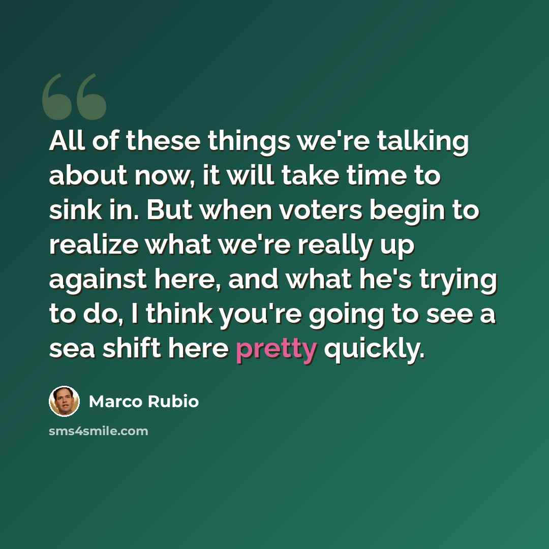 “All of these things we're talking about now, it will take time to sink in. But when voters begin to realize what we're really up against here, and what he's trying to do, I think you're going to see a sea shift here pretty quickly.” quote by Marco Rubio