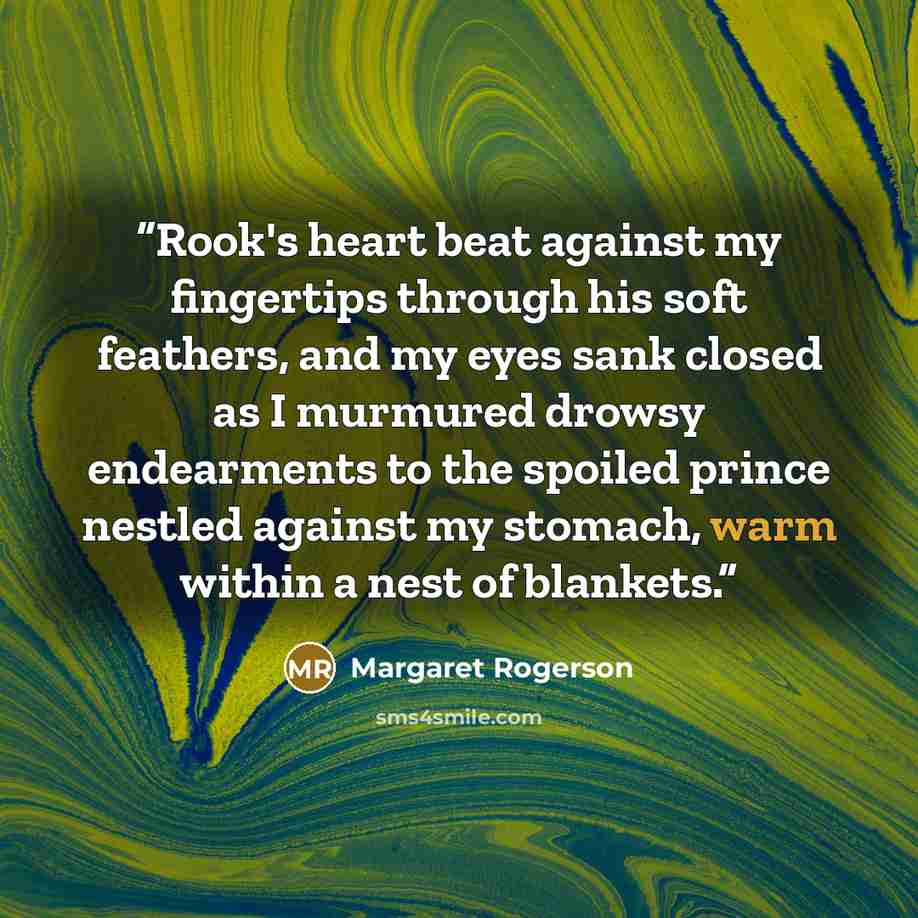 “Rook's heart beat against my fingertips through his soft feathers, and my eyes sank closed as I murmured drowsy endearments to the spoiled prince nestled against my stomach, warm within a nest of blankets.” quote by Margaret Rogerson