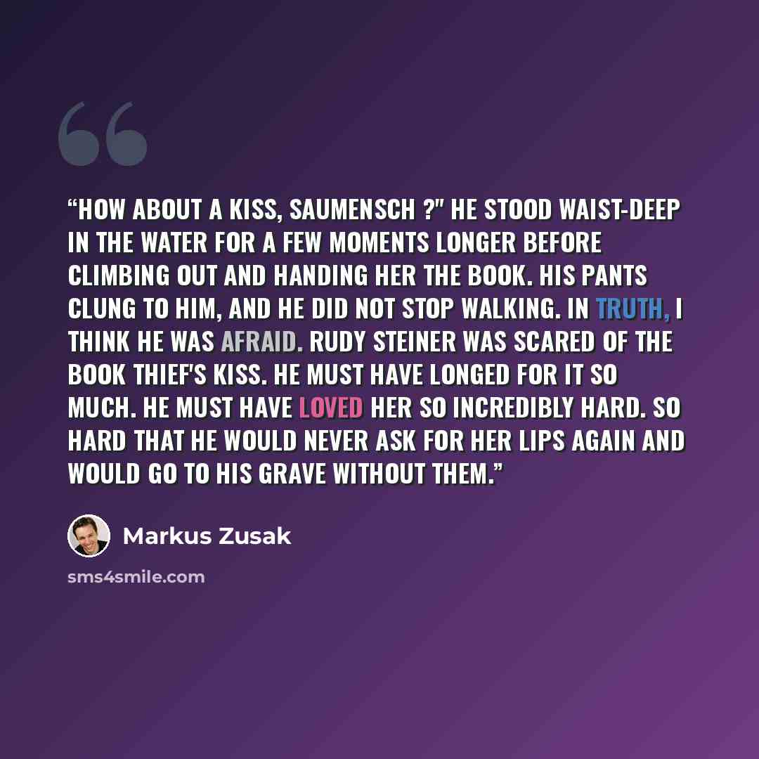 “How about a kiss, Saumensch ?" He stood waist-deep in the water for a few moments longer before climbing out and handing her the book. His pants clung to him, and he did not stop walking. In truth, I think he was afraid. Rudy Steiner was scared of the book thief's kiss. He must have longed for it…” quote by Markus Zusak