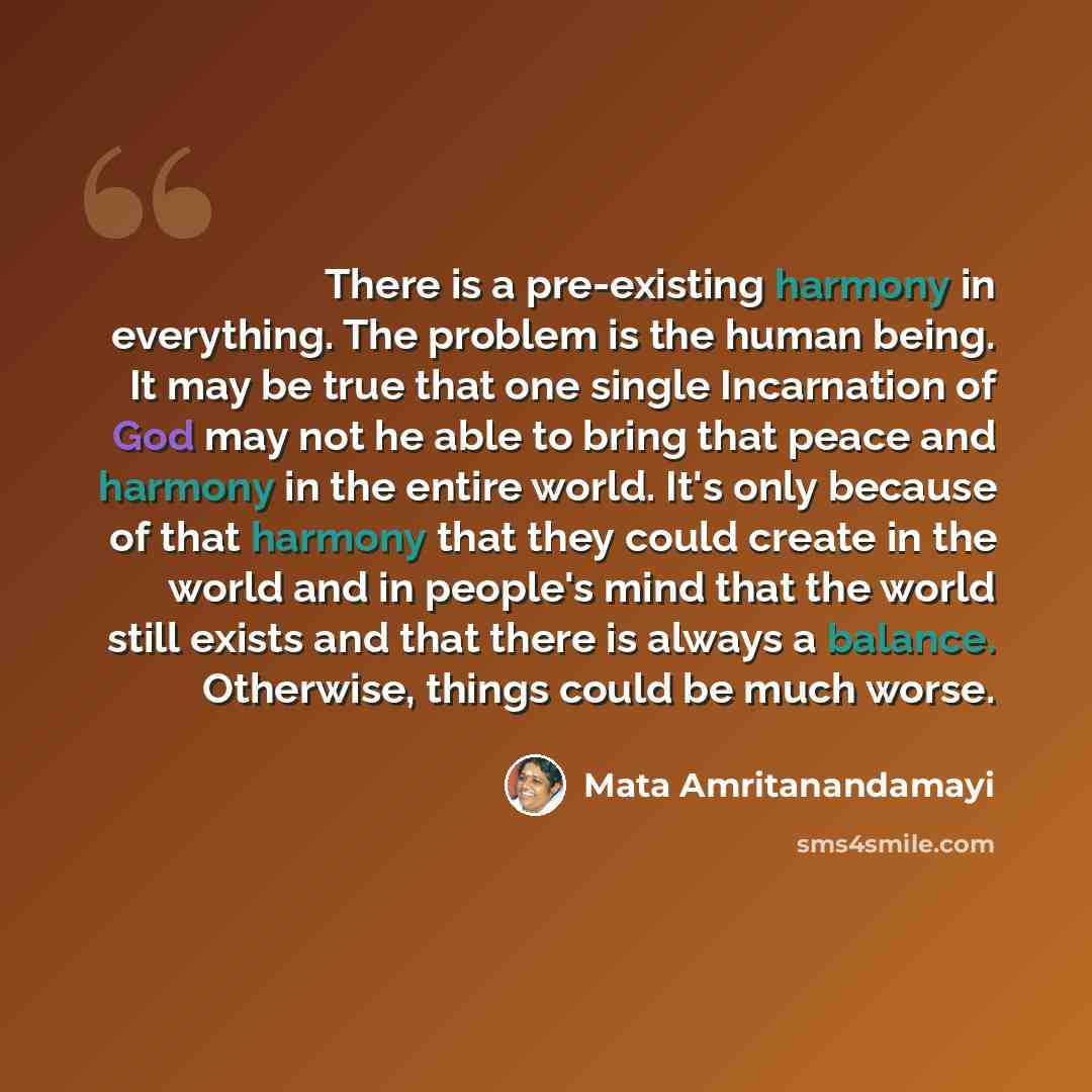 “There is a pre-existing harmony in everything. The problem is the human being. It may be true that one single Incarnation of God may not he able to bring that peace and harmony in the entire world. It's only because of that harmony that they could create in the world and in people's mind that the…” quote by Mata Amritanandamayi