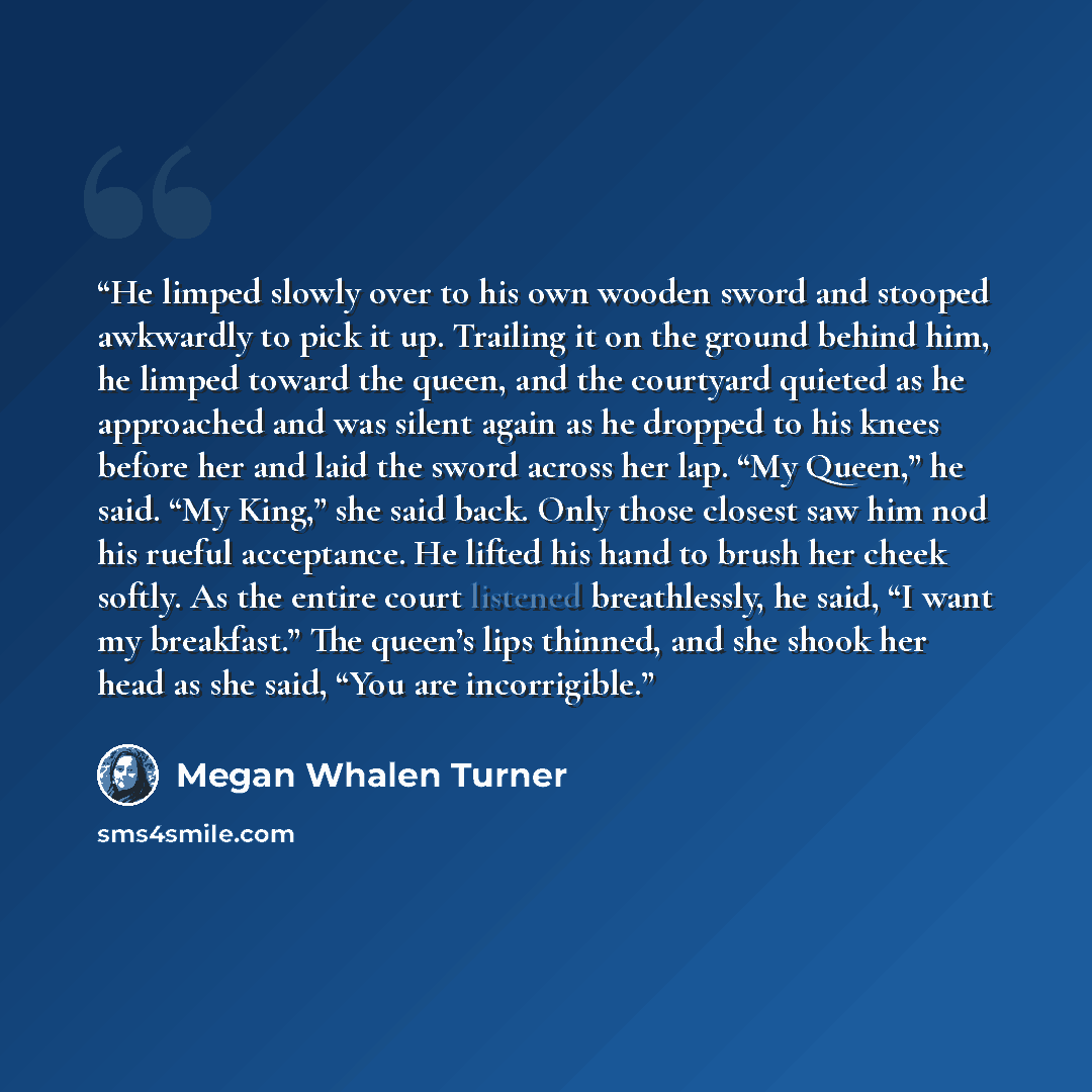 “He limped slowly over to his own wooden sword and stooped awkwardly to pick it up. Trailing it on the ground behind him, he limped toward the queen, and the courtyard quieted as he approached and was silent again as he dropped to his knees before her and laid the sword across her lap. “My Queen,”…” quote by Megan Whalen Turner