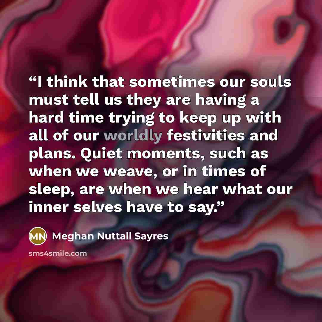 “I think that sometimes our souls must tell us they are having a hard time trying to keep up with all of our worldly festivities and plans. Quiet moments, such as when we weave, or in times of sleep, are when we hear what our inner selves have to say.” quote by Meghan Nuttall Sayres
