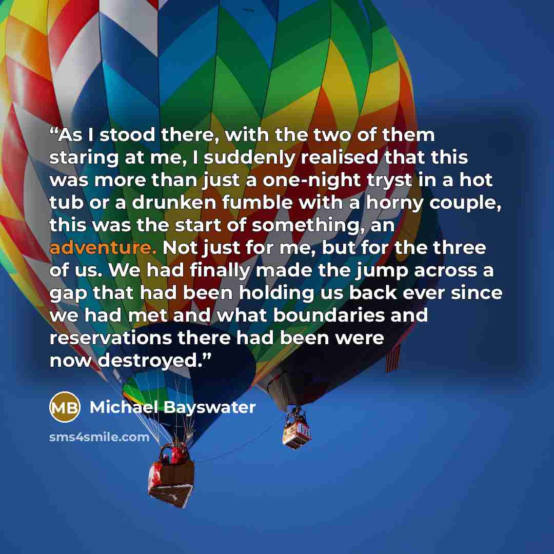 “As I stood there, with the two of them staring at me, I suddenly realised that this was more than just a one-night tryst in a hot tub or a drunken fumble with a horny couple, this was the start of something, an adventure. Not just for me, but for the three of us. We had finally made the jump…” quote by Michael Bayswater