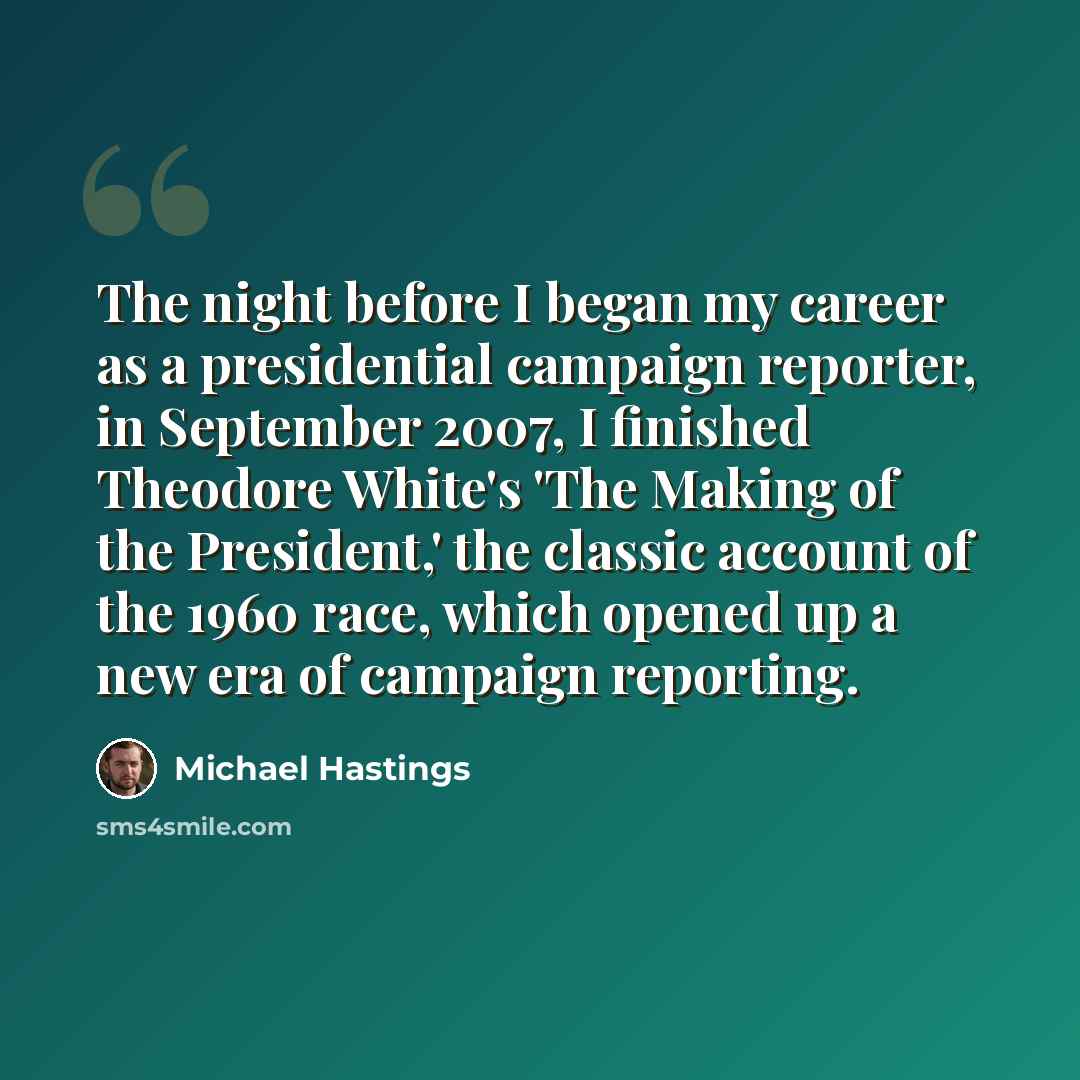 “The night before I began my career as a presidential campaign reporter, in September 2007, I finished Theodore White's 'The Making of the President,' the classic account of the 1960 race, which opened up a new era of campaign reporting.” quote by Michael Hastings