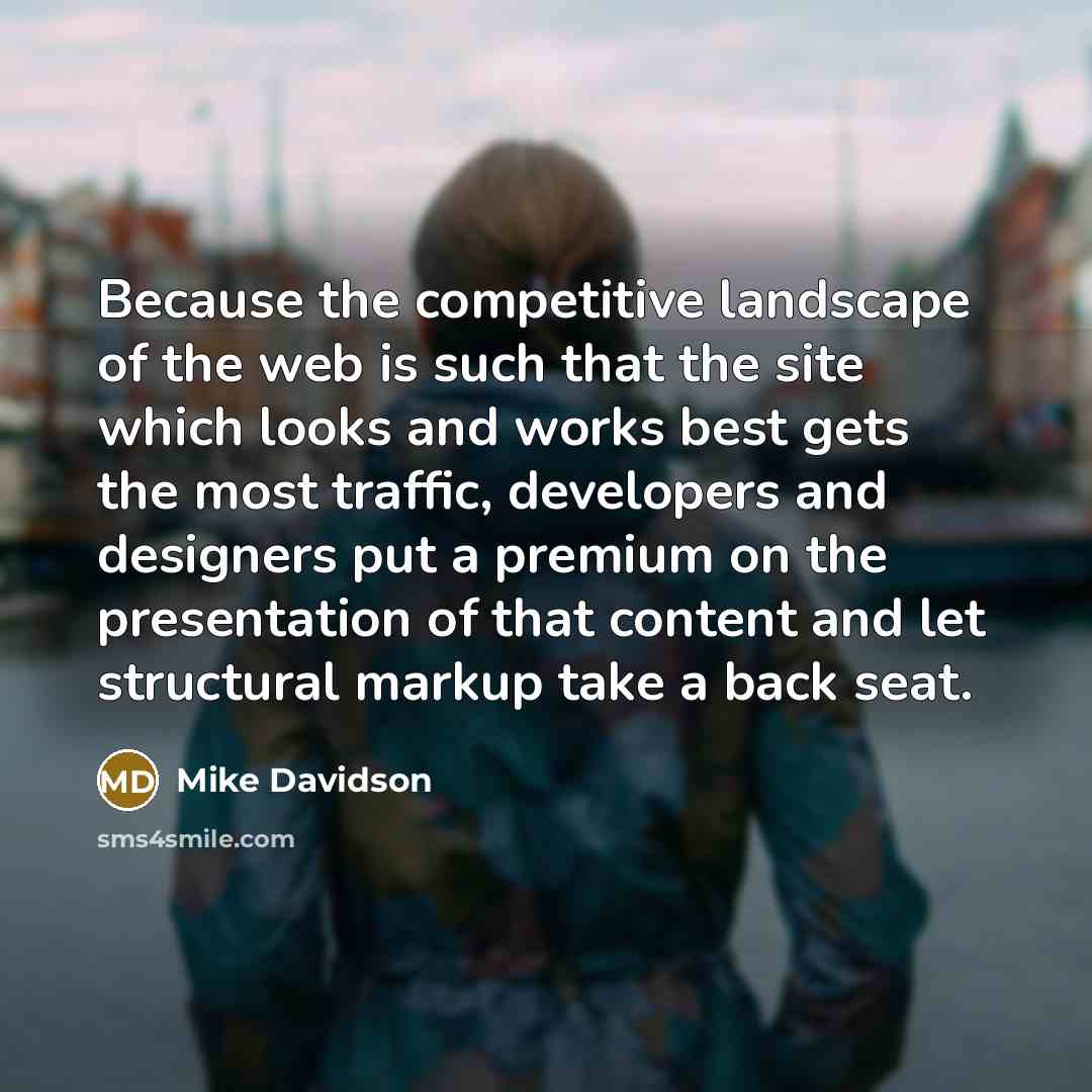 “Because the competitive landscape of the web is such that the site which looks and works best gets the most traffic, developers and designers put a premium on the presentation of that content and let structural markup take a back seat.” quote by Mike Davidson