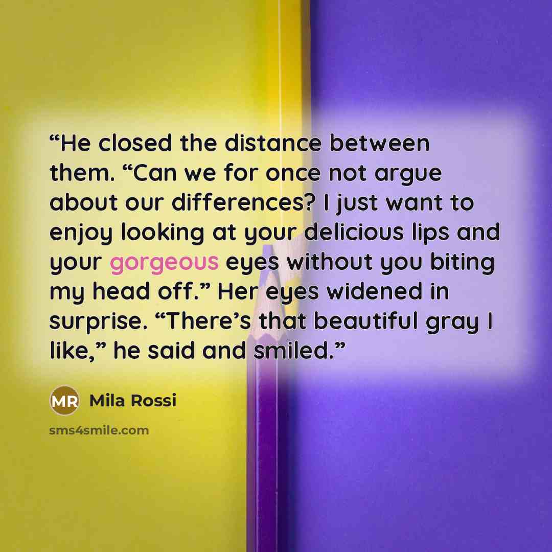 “He closed the distance between them. “Can we for once not argue about our differences? I just want to enjoy looking at your delicious lips and your gorgeous eyes without you biting my head off.” Her eyes widened in surprise. “There’s that beautiful gray I like,” he said and smiled.” quote by Mila Rossi