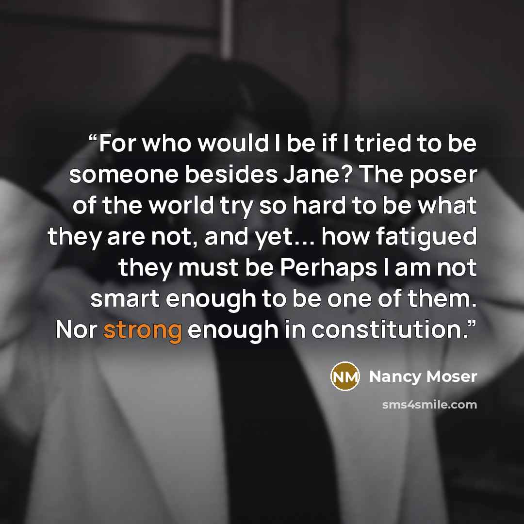 “For who would I be if I tried to be someone besides Jane? The poser of the world try so hard to be what they are not, and yet... how fatigued they must be Perhaps I am not smart enough to be one of them. Nor strong enough in constitution.” quote by Nancy Moser