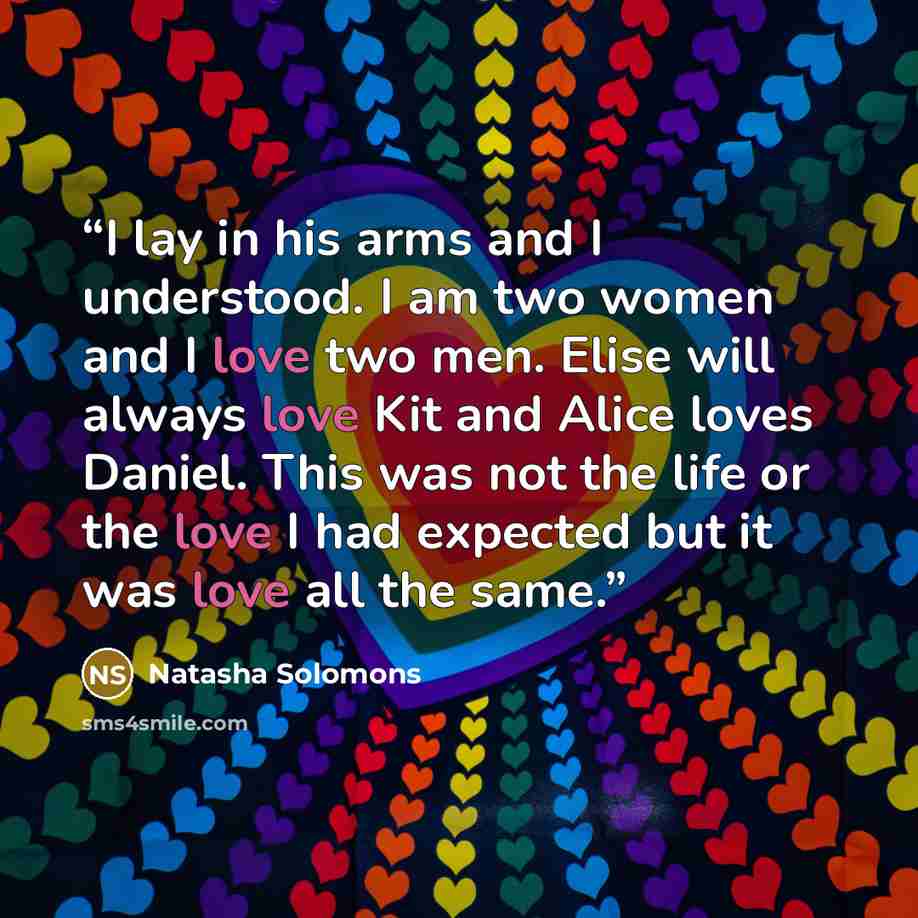 “I lay in his arms and I understood. I am two women and I love two men. Elise will always love Kit and Alice loves Daniel. This was not the life or the love I had expected but it was love all the same.” quote by Natasha Solomons