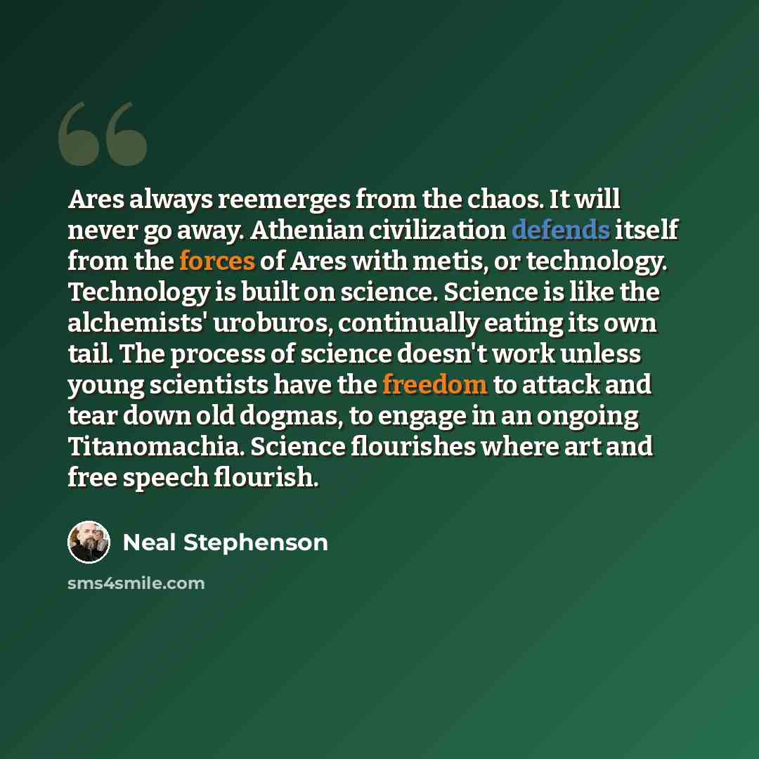 “Ares always reemerges from the chaos. It will never go away. Athenian civilization defends itself from the forces of Ares with metis, or technology. Technology is built on science. Science is like the alchemists' uroburos, continually eating its own tail. The process of science doesn't work unless…” quote by Neal Stephenson