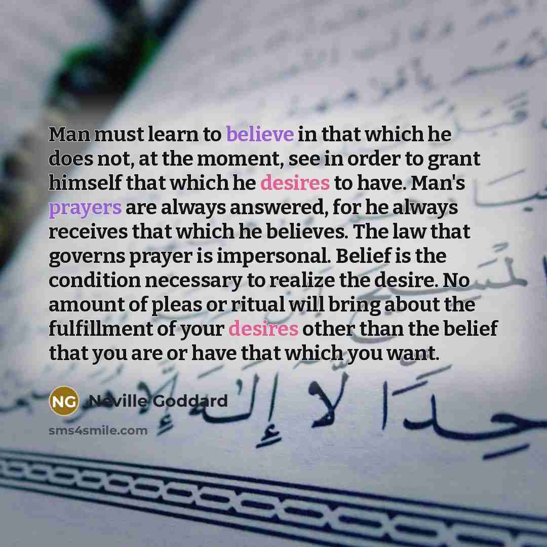 “Man must learn to believe in that which he does not, at the moment, see in order to grant himself that which he desires to have. Man's prayers are always answered, for he always receives that which he believes. The law that governs prayer is impersonal. Belief is the condition necessary to realize…” quote by Neville Goddard