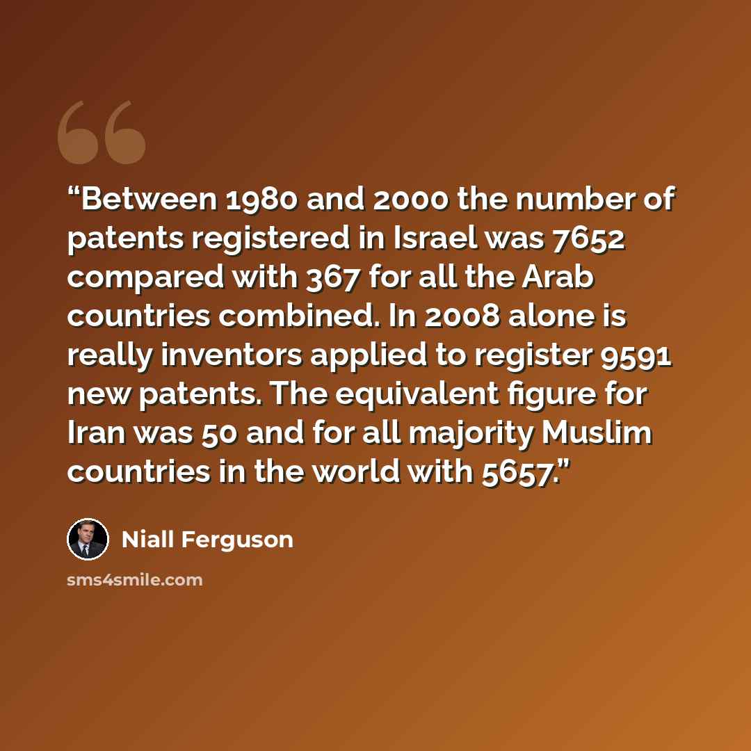 “Between 1980 and 2000 the number of patents registered in Israel was 7652 compared with 367 for all the Arab countries combined. In 2008 alone is really inventors applied to register 9591 new patents. The equivalent figure for Iran was 50 and for all majority Muslim countries in the world with 5657.” quote by Niall Ferguson