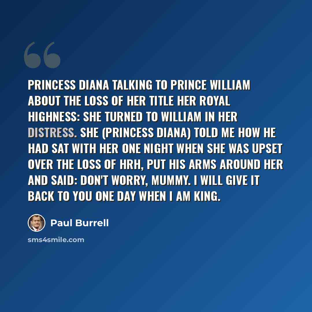 “Princess Diana talking to Prince William about the loss of her title Her Royal Highness: She turned to William in her distress. She (Princess Diana) told me how he had sat with her one night when she was upset over the loss of HRH, put his arms around her and said: Don't worry, Mummy. I will give…” quote by Paul Burrell