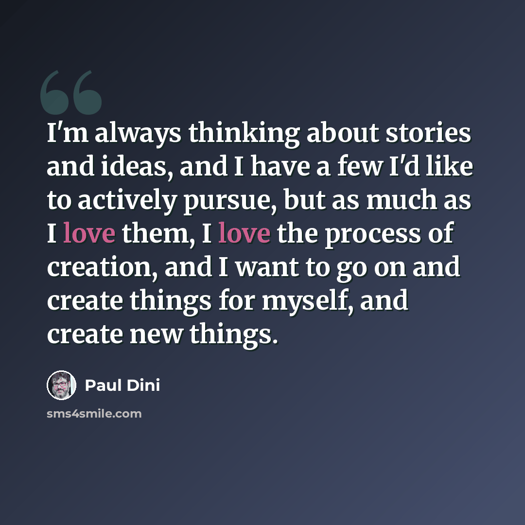 “I'm always thinking about stories and ideas, and I have a few I'd like to actively pursue, but as much as I love them, I love the process of creation, and I want to go on and create things for myself, and create new things.” quote by Paul Dini