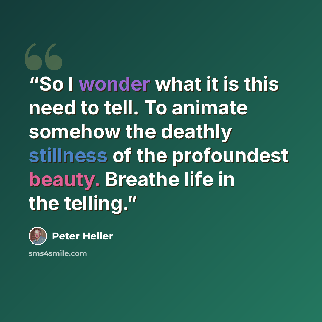 “So I wonder what it is this need to tell. To animate somehow the deathly stillness of the profoundest beauty. Breathe life in the telling.” quote by Peter Heller