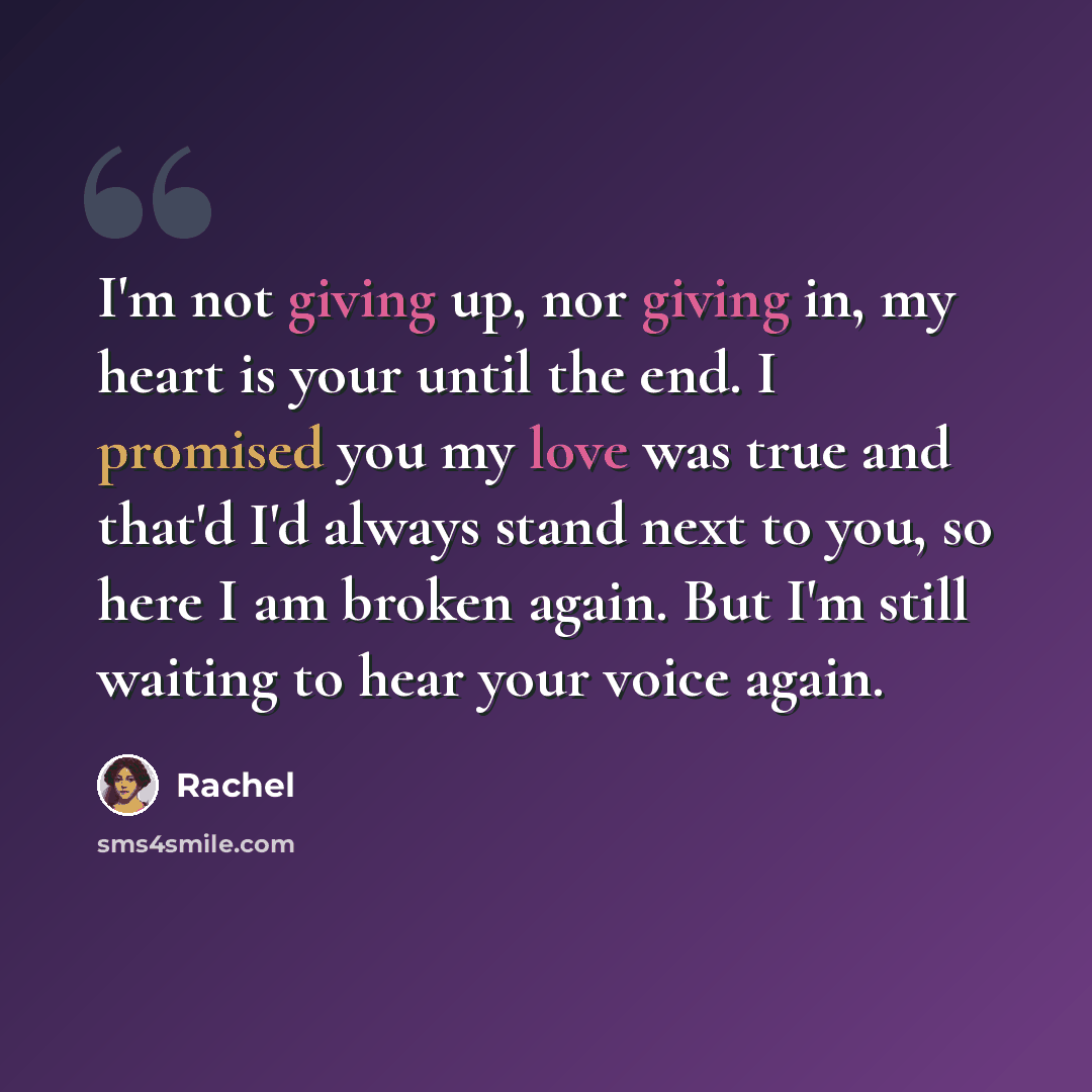 “I'm not giving up, nor giving in, my heart is your until the end. I promised you my love was true and that'd I'd always stand next to you, so here I am broken again. But I'm still waiting to hear your voice again.” quote by Rachel
