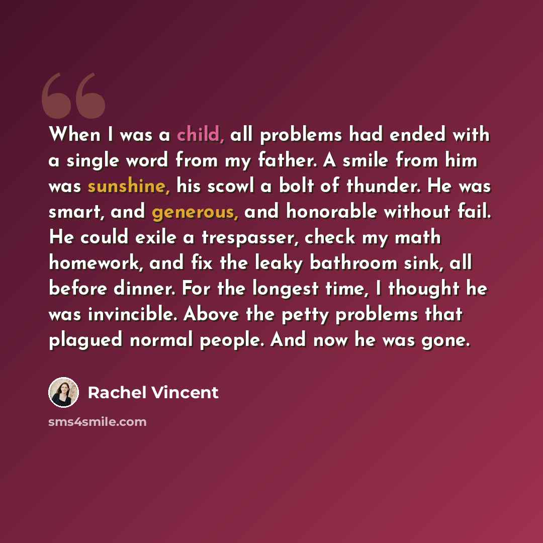 “When I was a child, all problems had ended with a single word from my father. A smile from him was sunshine, his scowl a bolt of thunder. He was smart, and generous, and honorable without fail. He could exile a trespasser, check my math homework, and fix the leaky bathroom sink, all before dinner…” quote by Rachel Vincent