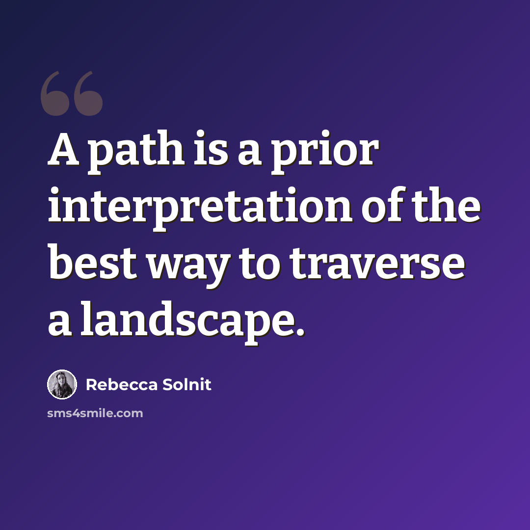 “A path is a prior interpretation of the best way to traverse a landscape.” quote by Rebecca Solnit