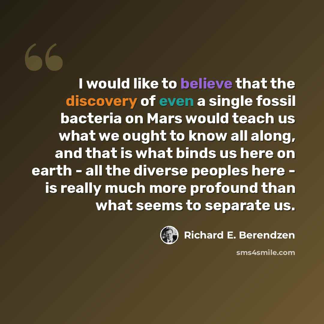 “I would like to believe that the discovery of even a single fossil bacteria on Mars would teach us what we ought to know all along, and that is what binds us here on earth - all the diverse peoples here - is really much more profound than what seems to separate us.” quote by Richard E. Berendzen