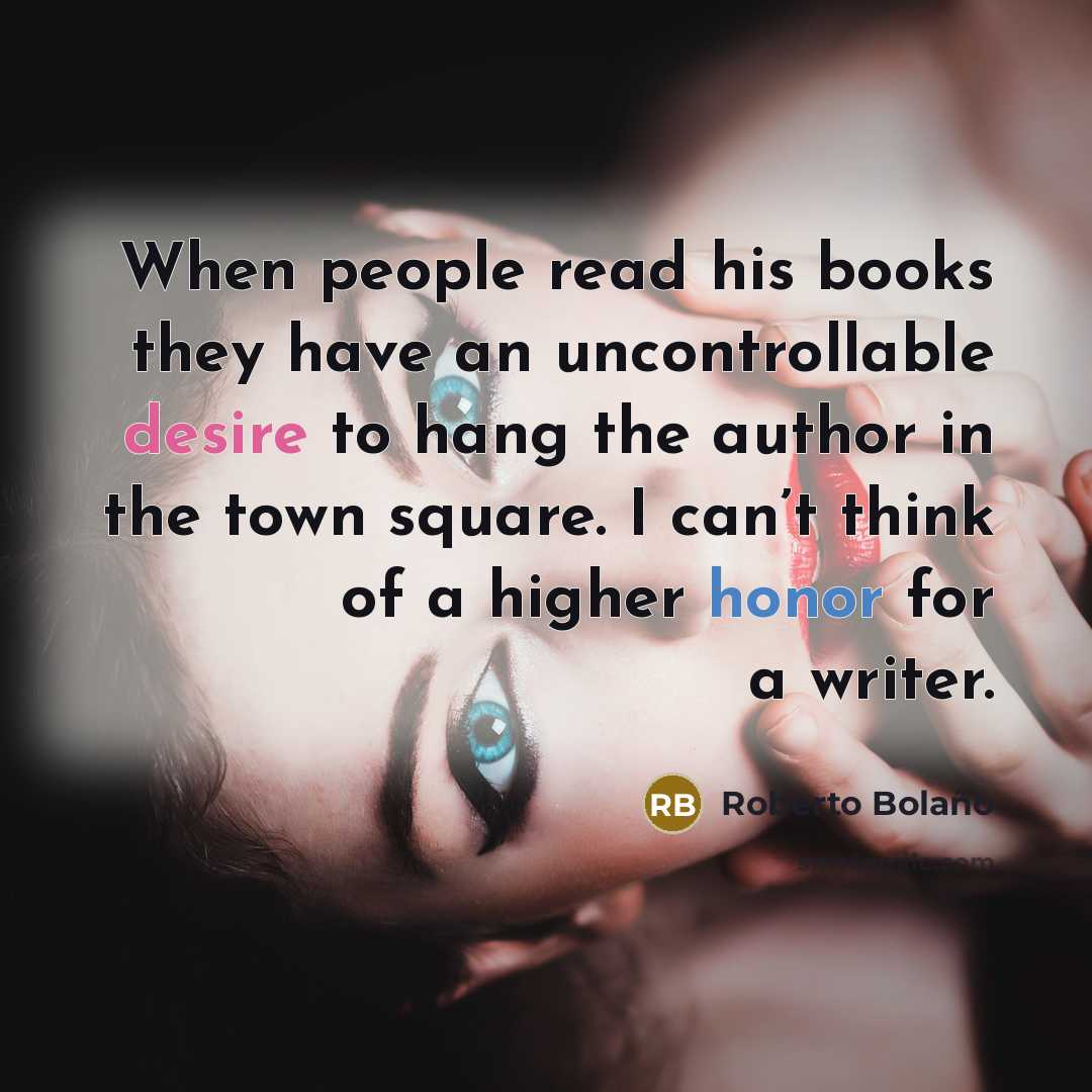 “When people read his books they have an uncontrollable desire to hang the author in the town square. I can’t think of a higher honor for a writer.” quote by Roberto Bolano