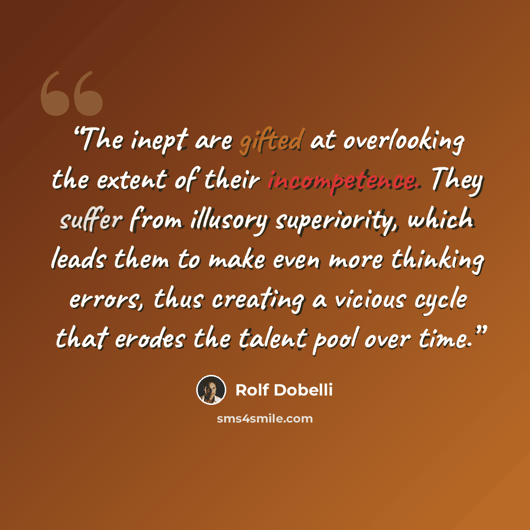 “The inept are gifted at overlooking the extent of their incompetence. They suffer from illusory superiority, which leads them to make even more thinking errors, thus creating a vicious cycle that erodes the talent pool over time.” quote by Rolf Dobelli