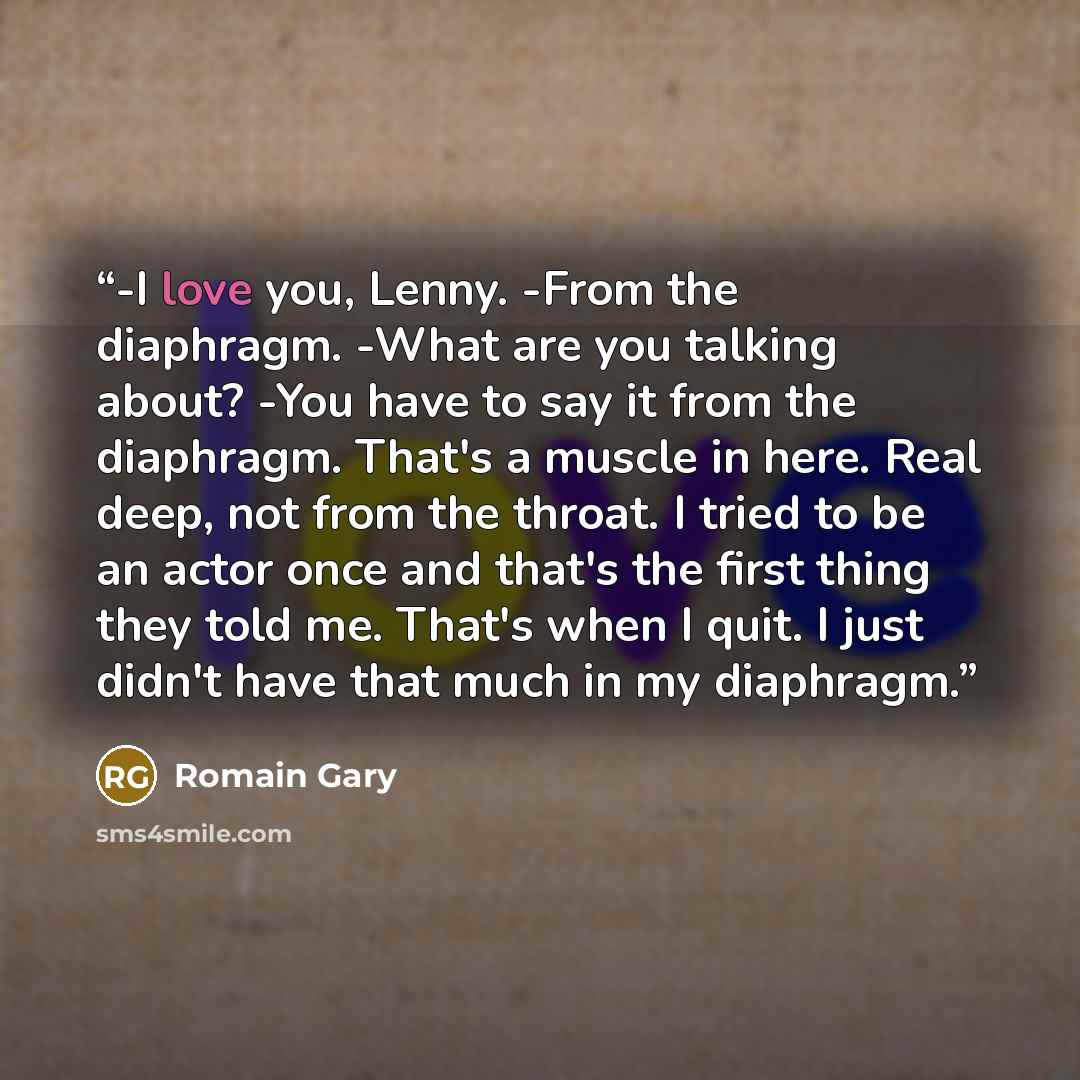 “-I love you, Lenny. -From the diaphragm. -What are you talking about? -You have to say it from the diaphragm. That's a muscle in here. Real deep, not from the throat. I tried to be an actor once and that's the first thing they told me. That's when I quit. I just didn't have that much in my…” quote by Romain Gary