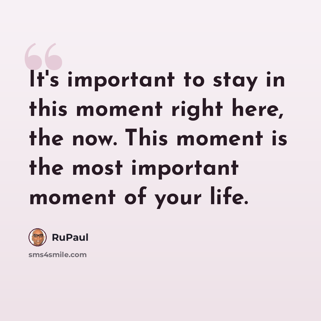 “It's important to stay in this moment right here, the now. This moment is the most important moment of your life.” quote by RuPaul