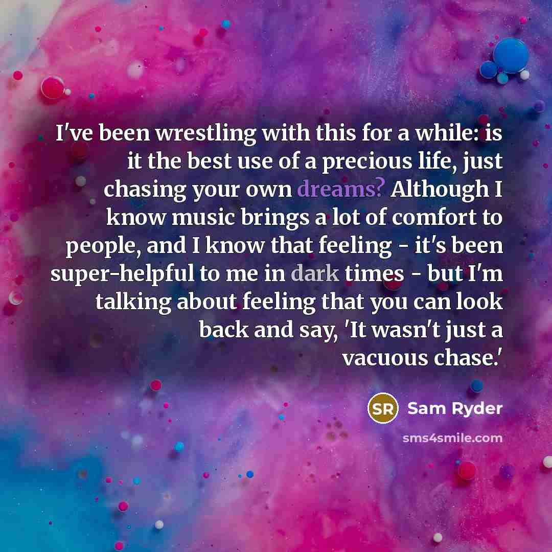 “I've been wrestling with this for a while: is it the best use of a precious life, just chasing your own dreams? Although I know music brings a lot of comfort to people, and I know that feeling - it's been super-helpful to me in dark times - but I'm talking about feeling that you can look back and…” quote by Sam Ryder