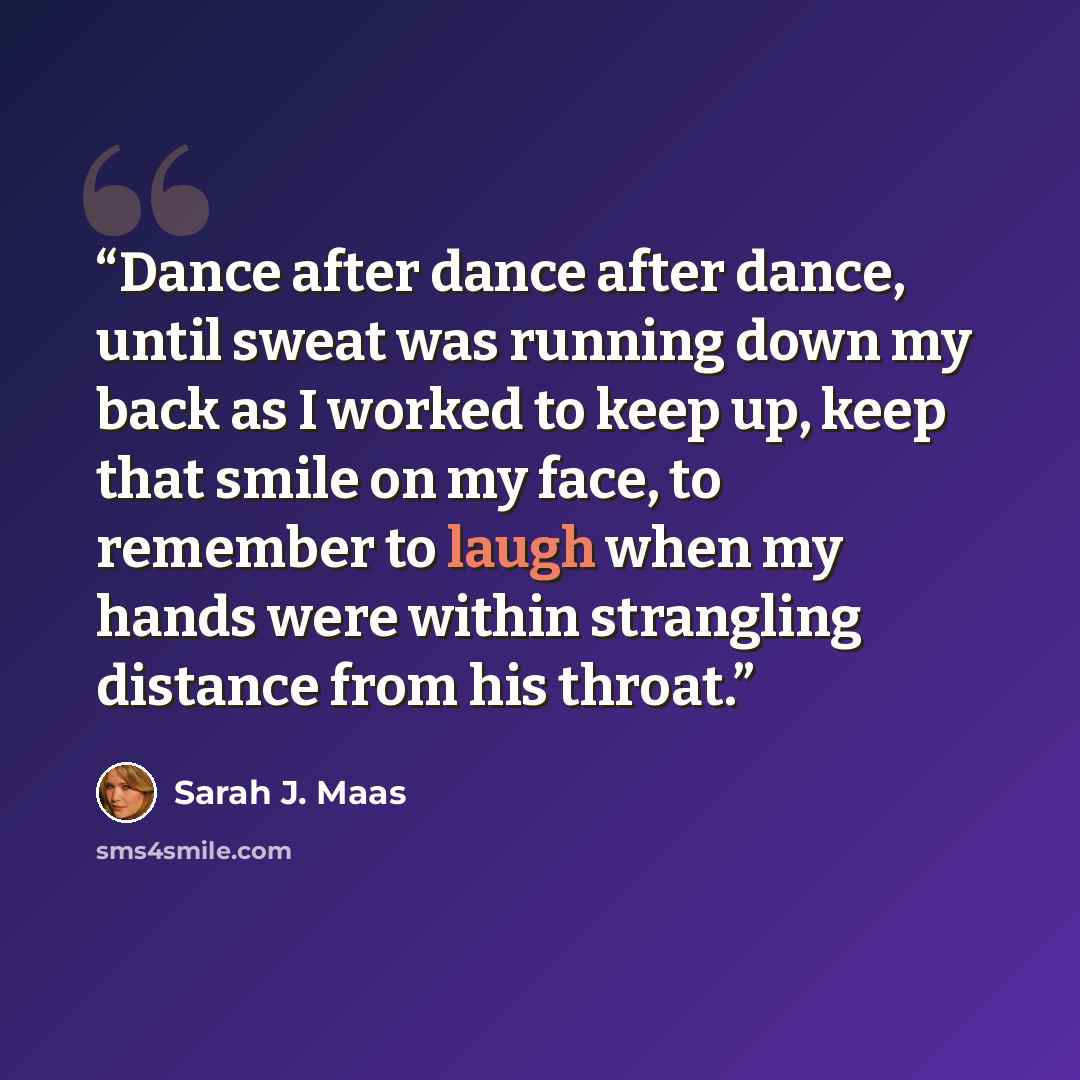 “Dance after dance after dance, until sweat was running down my back as I worked to keep up, keep that smile on my face, to remember to laugh when my hands were within strangling distance from his throat.” quote by Sarah J. Maas
