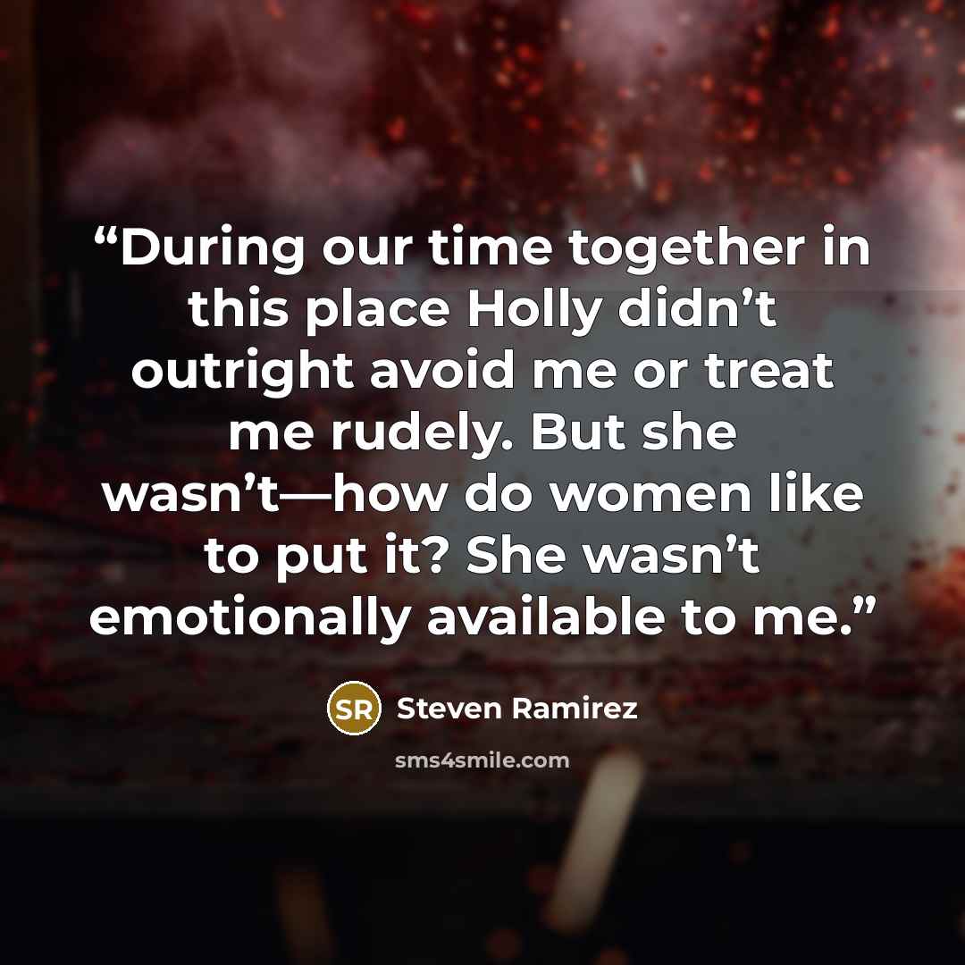 “During our time together in this place Holly didn’t outright avoid me or treat me rudely. But she wasn’t—how do women like to put it? She wasn’t emotionally available to me.” quote by Steven Ramirez