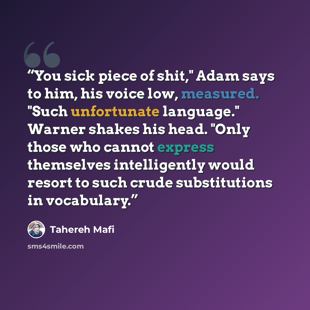 “You sick piece of shit," Adam says to him, his voice low, measured. "Such unfortunate language." Warner shakes his head. "Only those who cannot express themselves intelligently would resort to such crude substitutions in vocabulary.” quote by Tahereh Mafi