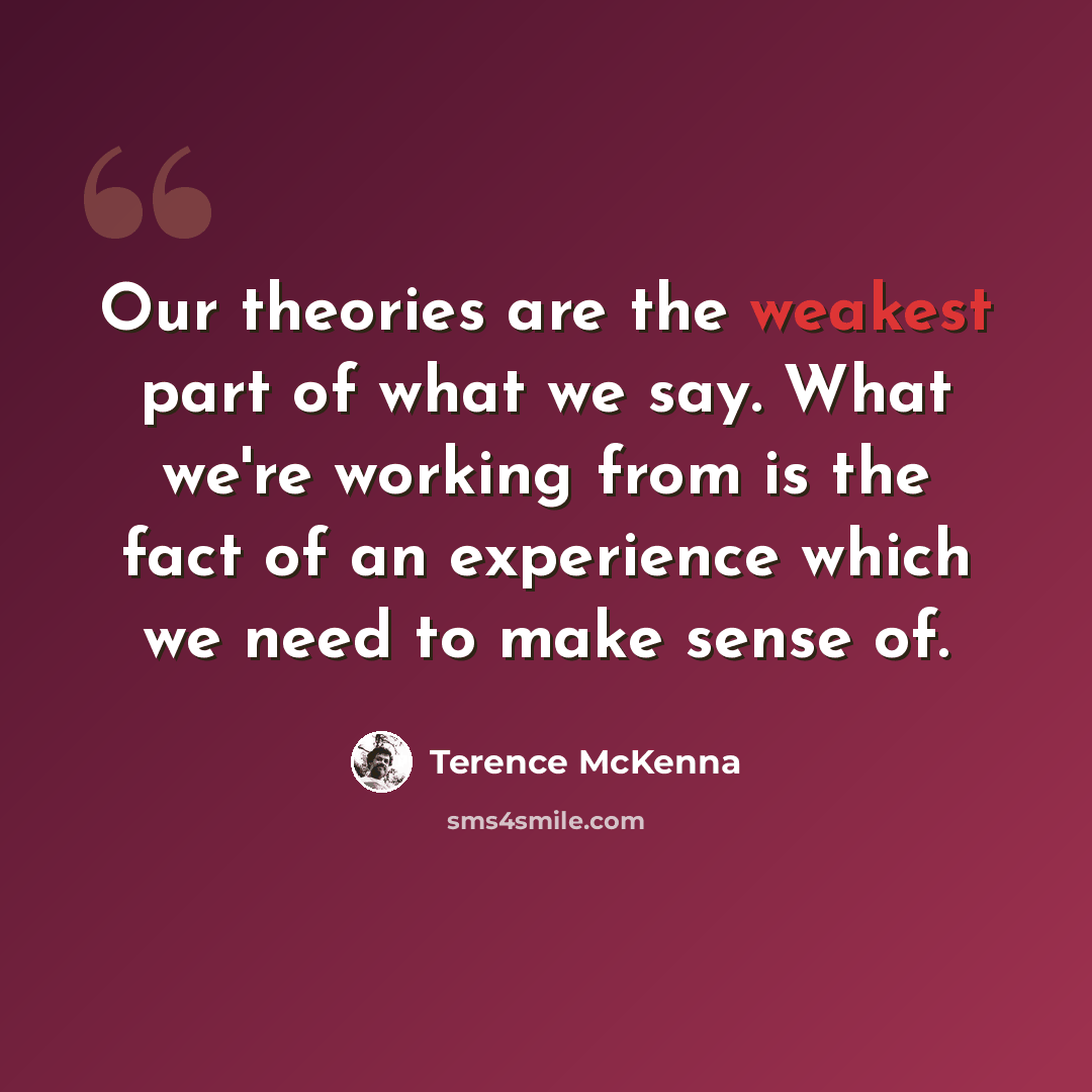“Our theories are the weakest part of what we say. What we're working from is the fact of an experience which we need to make sense of.” quote by Terence McKenna