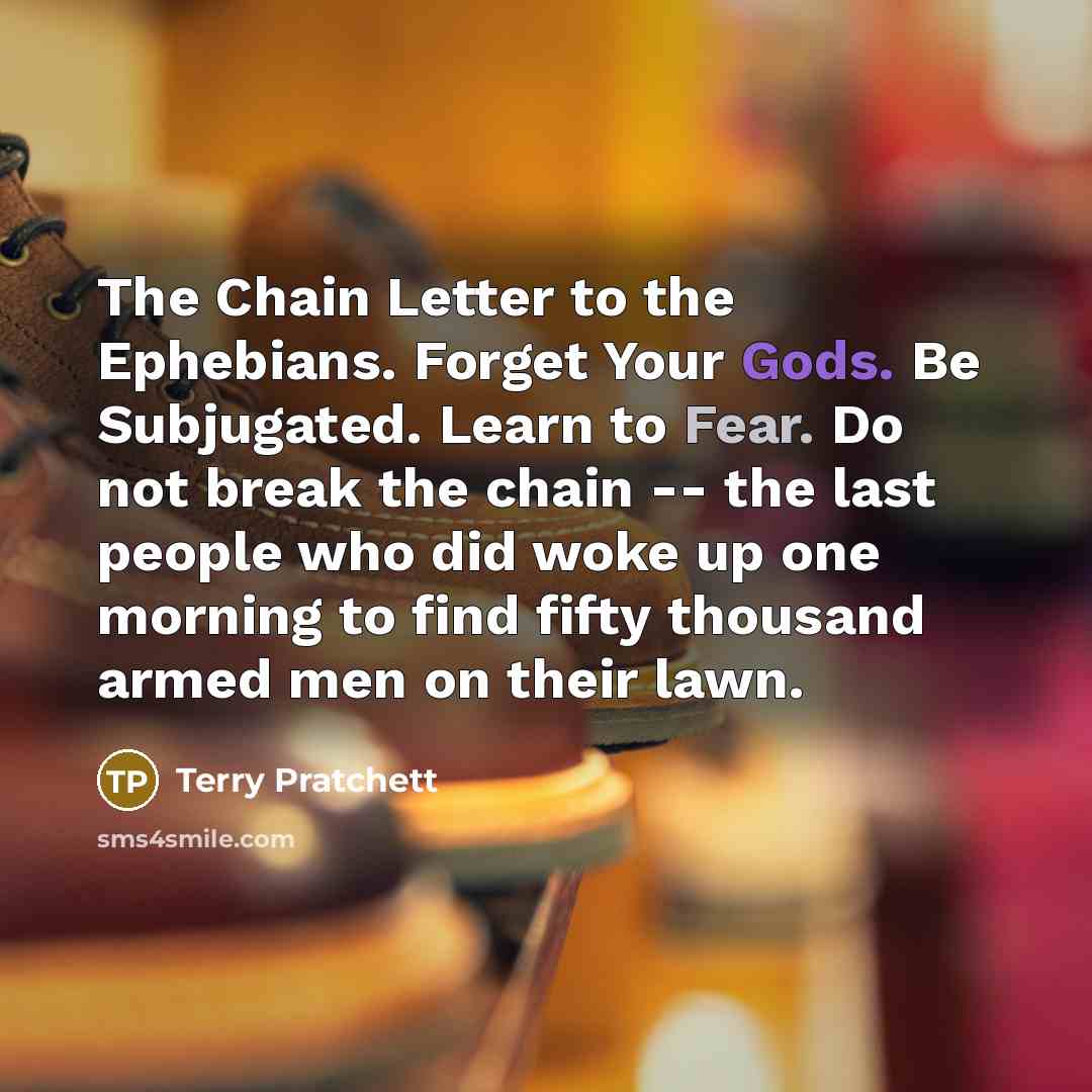 “The Chain Letter to the Ephebians. Forget Your Gods. Be Subjugated. Learn to Fear. Do not break the chain -- the last people who did woke up one morning to find fifty thousand armed men on their lawn.” quote by Terry Pratchett