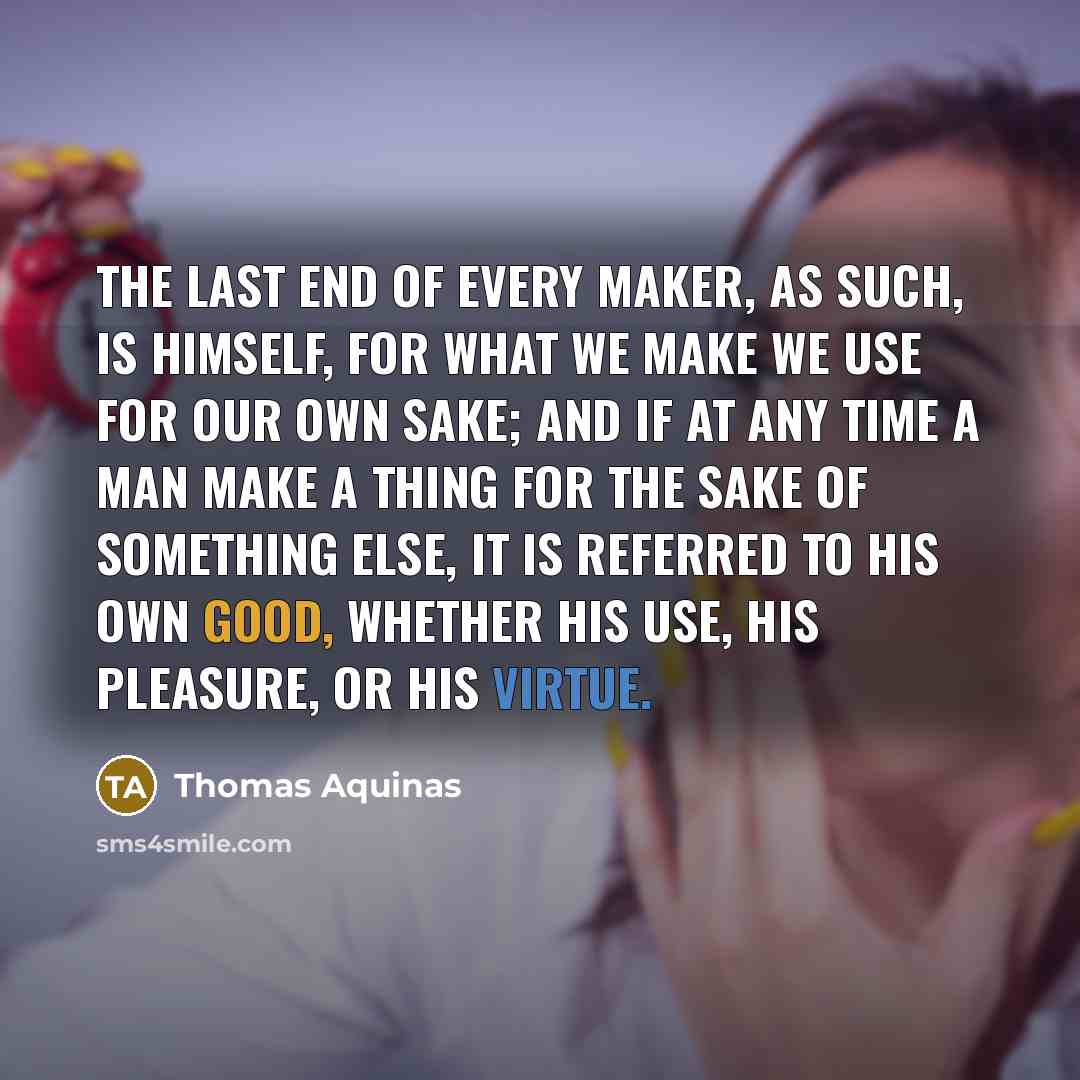 “The last end of every maker, as such, is himself, for what we make we use for our own sake; and if at any time a man make a thing for the sake of something else, it is referred to his own good, whether his use, his pleasure, or his virtue.” quote by Thomas Aquinas