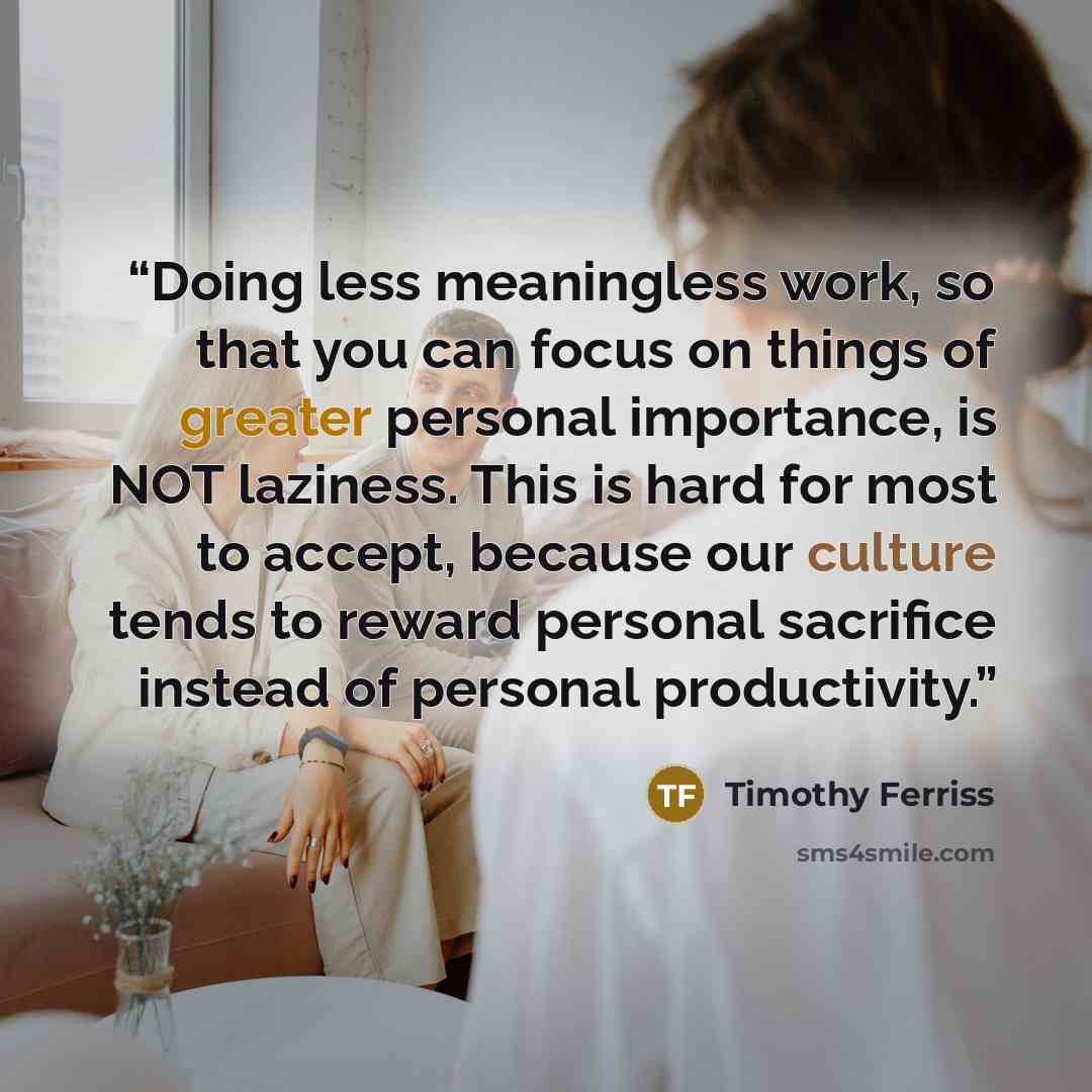 “Doing less meaningless work, so that you can focus on things of greater personal importance, is NOT laziness. This is hard for most to accept, because our culture tends to reward personal sacrifice instead of personal productivity.” quote by Timothy Ferriss
