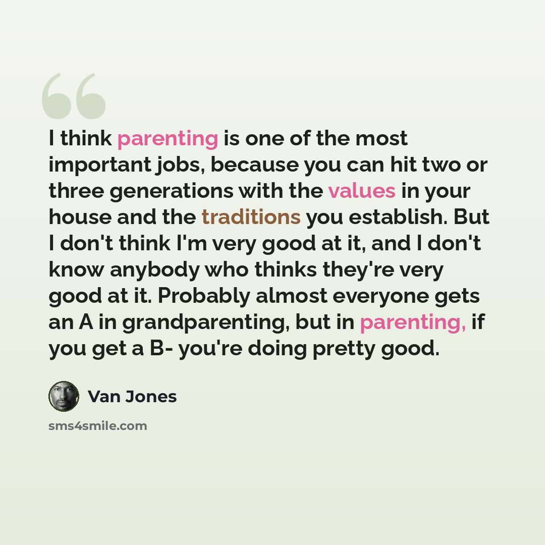 “I think parenting is one of the most important jobs, because you can hit two or three generations with the values in your house and the traditions you establish. But I don't think I'm very good at it, and I don't know anybody who thinks they're very good at it. Probably almost everyone gets an A…” quote by Van Jones