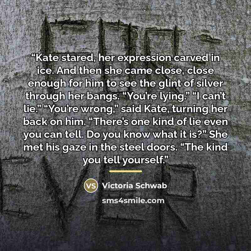 “Kate stared, her expression carved in ice. And then she came close, close enough for him to see the glint of silver through her bangs. “You’re lying.” “I can’t lie.” “You’re wrong,” said Kate, turning her back on him. “There’s one kind of lie even you can tell. Do you know what it is?” She met his…” quote by Victoria Schwab