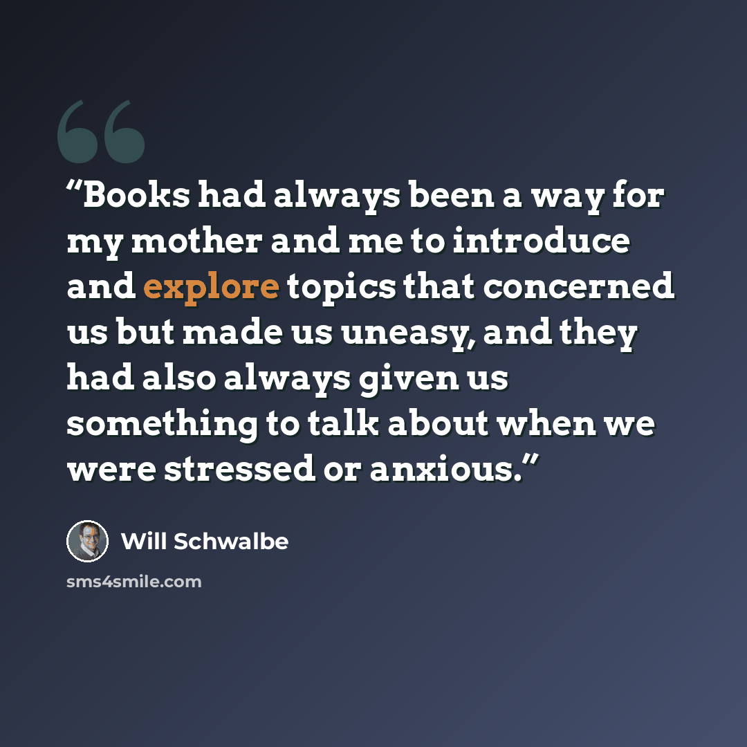 “Books had always been a way for my mother and me to introduce and explore topics that concerned us but made us uneasy, and they had also always given us something to talk about when we were stressed or anxious.” quote by Will Schwalbe