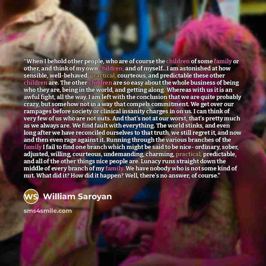 “When I behold other people, who are of course the children of some family or other, and think of my own children, and of myself...I am astonished at how sensible, well-behaved, practical, courteous, and predictable these other children are. The other children are so easy about the whole business…” quote by William Saroyan