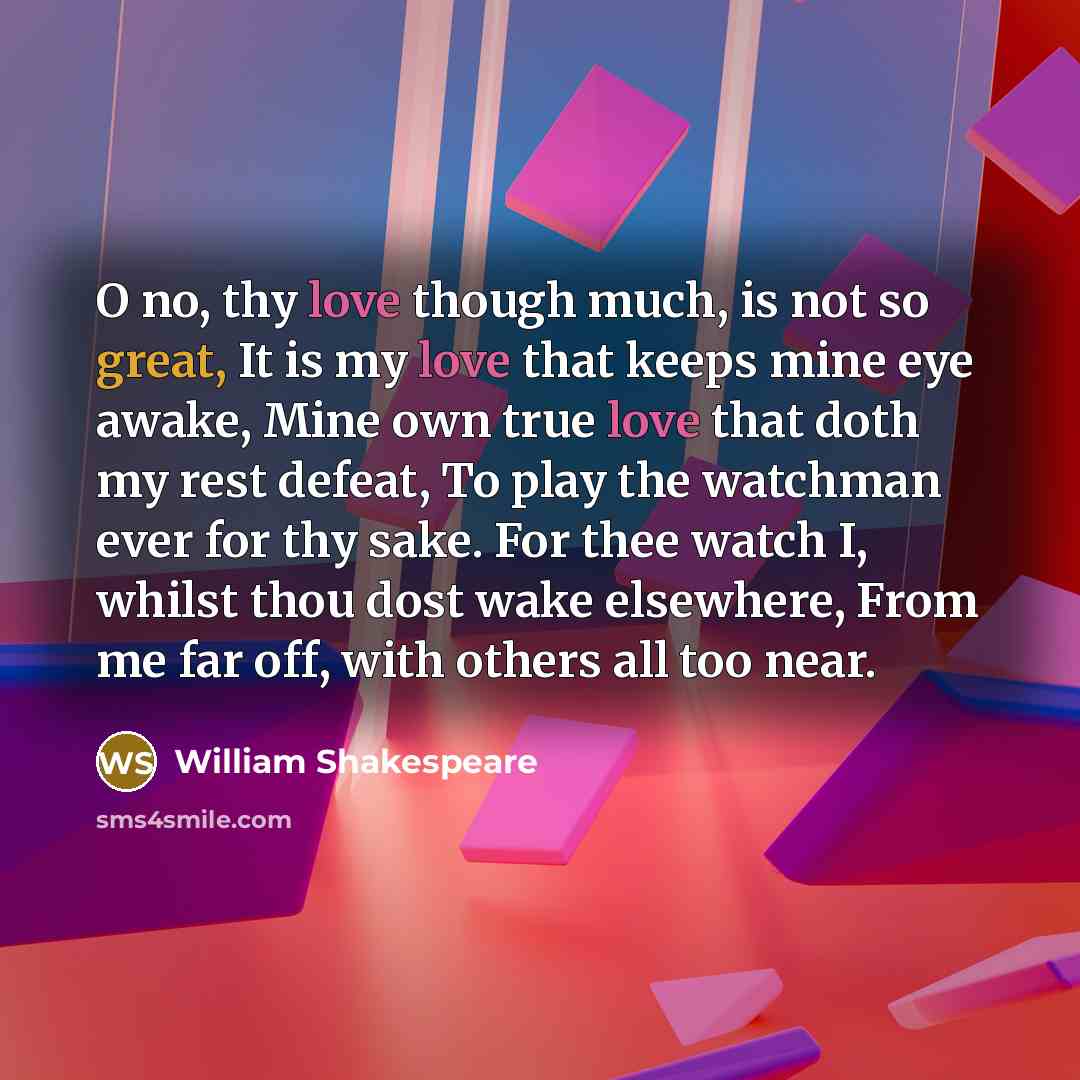 “O no, thy love though much, is not so great, It is my love that keeps mine eye awake, Mine own true love that doth my rest defeat, To play the watchman ever for thy sake. For thee watch I, whilst thou dost wake elsewhere, From me far off, with others all too near.” quote by William Shakespeare