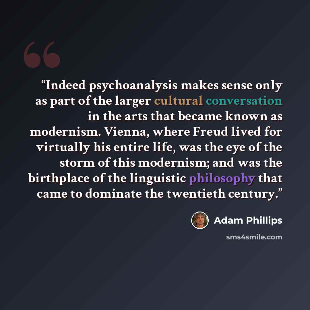 “Indeed psychoanalysis makes sense only as part of the larger cultural conversation in the arts that became known as modernism. Vienna, where Freud lived for virtually his entire life, was the eye of the storm of this modernism; and was the birthplace of the linguistic philosophy that came to…” quote by Adam Phillips