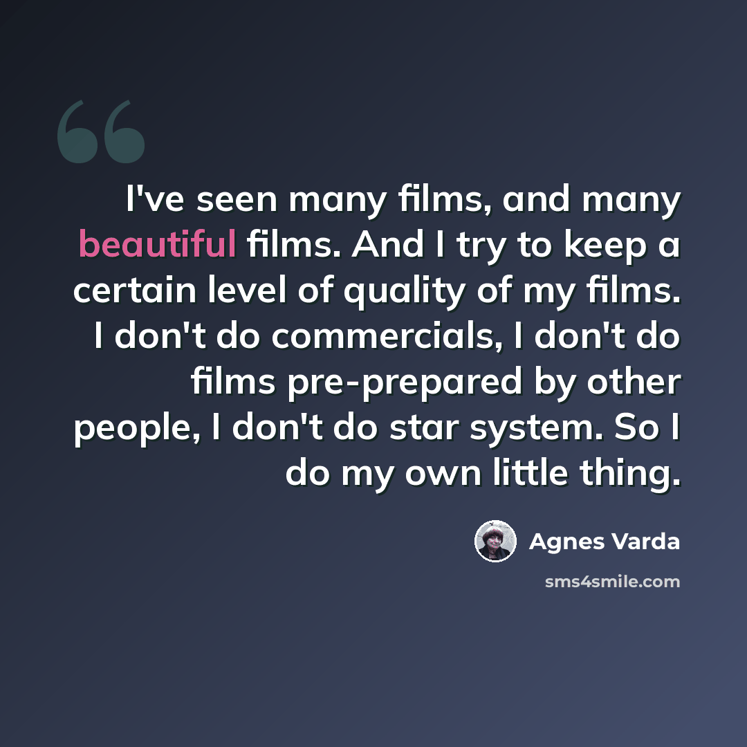 “I've seen many films, and many beautiful films. And I try to keep a certain level of quality of my films. I don't do commercials, I don't do films pre-prepared by other people, I don't do star system. So I do my own little thing.” quote by Agnes Varda