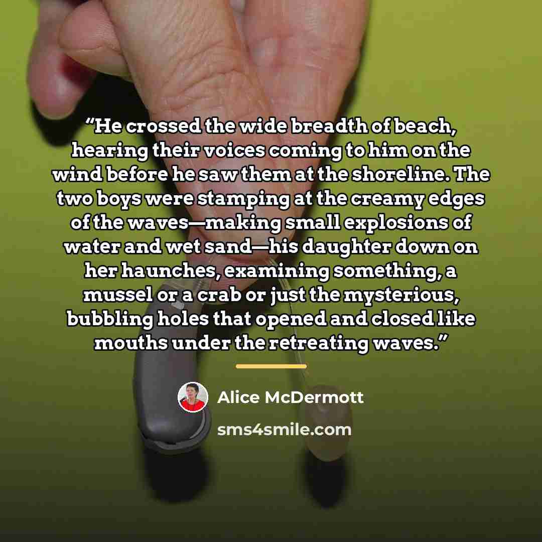 “He crossed the wide breadth of beach, hearing their voices coming to him on the wind before he saw them at the shoreline. The two boys were stamping at the creamy edges of the waves—making small explosions of water and wet sand—his daughter down on her haunches, examining something, a mussel or a…” quote by Alice McDermott
