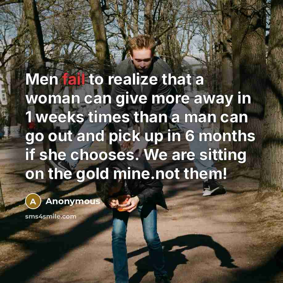 “Men fail to realize that a woman can give more away in 1 weeks times than a man can go out and pick up in 6 months if she chooses. We are sitting on the gold mine.not them!” quote by Anonymous