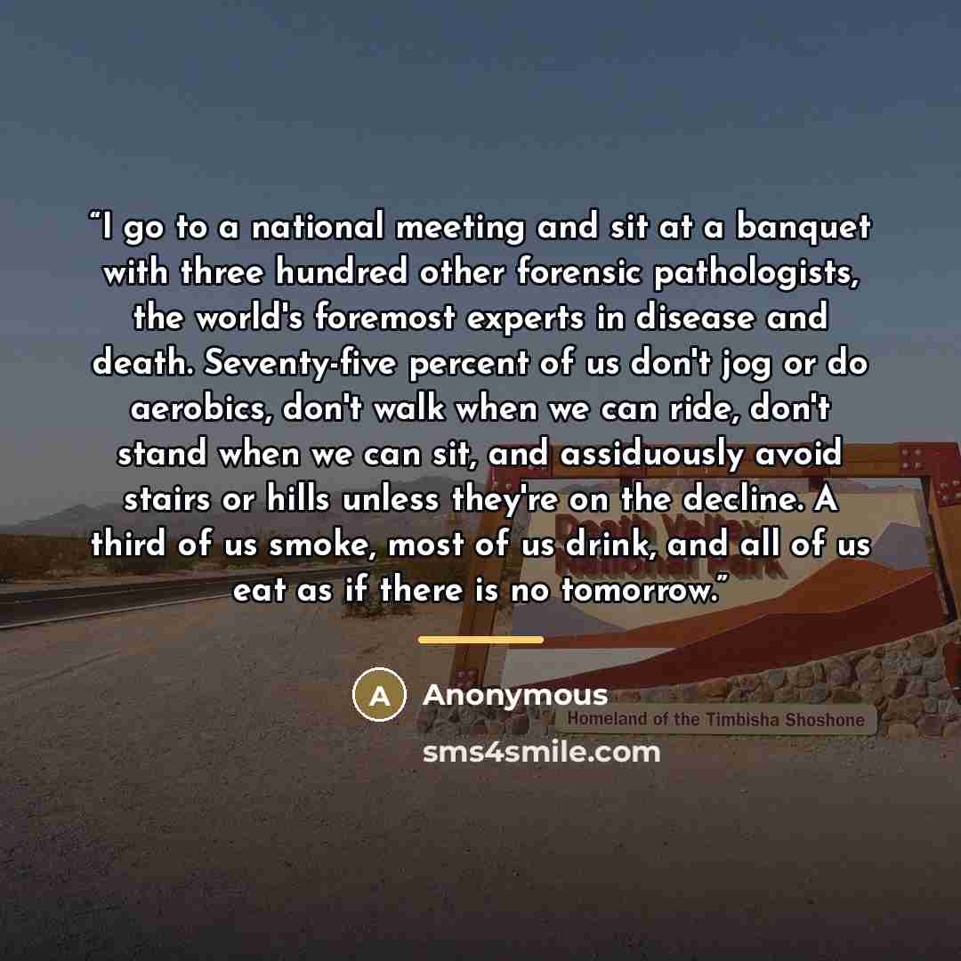 “I go to a national meeting and sit at a banquet with three hundred other forensic pathologists, the world's foremost experts in disease and death. Seventy-five percent of us don't jog or do aerobics, don't walk when we can ride, don't stand when we can sit, and assiduously avoid stairs or hills…” quote by Anonymous